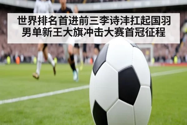 世界排名首进前三李诗沣扛起国羽男单新王大旗冲击大赛首冠征程