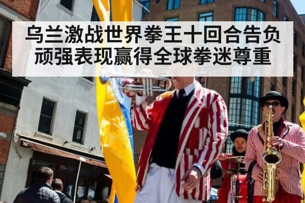 乌兰激战世界拳王十回合告负 顽强表现赢得全球拳迷尊重