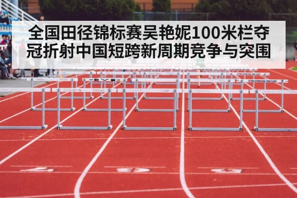 全国田径锦标赛吴艳妮100米栏夺冠折射中国短跨新周期竞争与突围